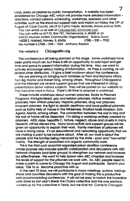 Loop, easiy accessiole by publc fransporiation. Awebsite has been 7 esiablshed by Chicago ABC which wil provide more detalied information - directions, confact persons. scheduling, worksops, speakers ond ofher acivifies, such as the shout-out support raly and march on Friday the 13+ of ‘August ait Cook Counly Jai (3 fo 5 pm) meals, lectures. shows and so forth.  You can email us as wel ot Ch imailcom  You Gan wilte us o P.O. Box 721, Homewood, IL 60430 or at  HACO [Human Action Commurity Organization) Eraina Dunn  16028 5. Haisted. Harvey, L 40426 (708) - 339 - 7902  My numbers (708) - 534 - 1334 Anthony Rayson  Thewebstes:  Chicagoabc.org.  The conferenceis il being planned at this stage. Some workshops have een prefty much set. but there s il an opportunity 10 add input and get time and space fo present information dung this fime. Also, we want fo achively encourage sefous tapling of information. AK Prass s coming. os wil several other disributoss. 1’l give a brief rundown about the conference.  We are planning on bringing such notabies as Pom and Ramona Affico, Tom Big Warior and Robert King, among ofhers. Throughout Chicagoland and the Midwes! ore several support Gioups that are interested in daing presentafions Gbout various subjects. They will be posted on our webse os thay become more in focus. There’s st fime 10 propose o workshopl  These include workihops about women prisoners, Books fo Prisoners Programs, transgendered, goy and lesbian prisoners, Nafive American prsoners, New Affkan prisaners, Hispanic pdsoners, drug war pisoners, innocent prisoners, the fight to abolish deathrow and iocal poifical prsoners, such as Kathy Kelly of Voices in the Widemess, Khaitani Malik Khaidun, Z0io Agona Azania. among ofhers. The connection between the war in faq and the war at home wil be dissected. I’m doing G workshop entrely created by pisoners. AIDS, tape, hepatls C. forture, neglect, abuse and cruelty in many respects, wil be delved info. Many local activist and support groups will be ‘given an opporturiy fo explain their work. Family members of prisoners wil have a strong voice. It’s an educational and networking opportunity that we are making @ point fo be inclusive about. After all, our work is about the Ppeople and the families being menaced by the state - poor and “nom-white” mainly. The sirength of anarchism i in organic community work.  Thisis the third such anarchist-organized prison aboition Conference whose purpose also includes specific collaboration and discussions with ABC Network chapters (and sister groups o sirengthen our network and increase our effectveness. We want fo help spawn new ABC chapfers and increase he levels of support for the prsoners we work with. S0, ABC peopié need fo make a point fo come fo Chicago this August and parficipate. Send n your ideas. Tak fo us. Become proactive with us.  In the next 75 days, we will particlpate in many meefings, actions, fablings, shows and Countiess ciscussions with he goal of making fhis a productive ‘and accommodating conferance. [t will not be easy fo match he incrediole. work done by last year’s Breck the Chains coliective and he one previous. warked~up by the Collectives in Texas, but we shall ryl Come fo Chicagoll  